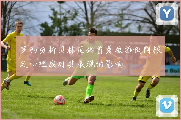 罗西分析贝林厄姆首秀被推倒阿根廷心理战对其表现的影响