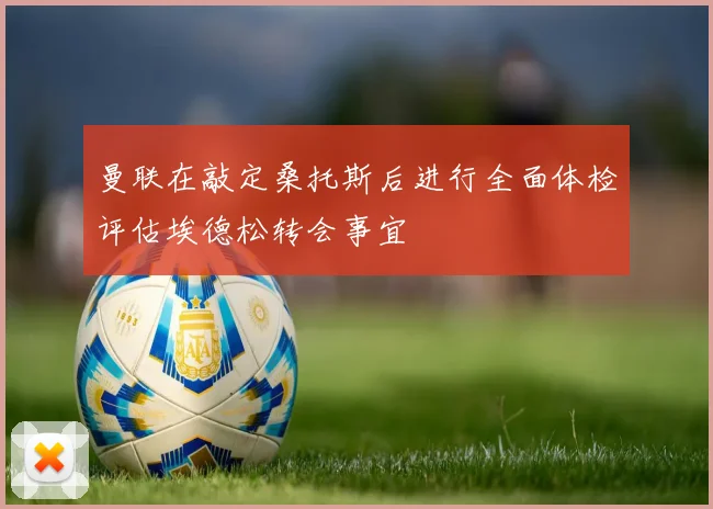曼联在敲定桑托斯后进行全面体检评估埃德松转会事宜