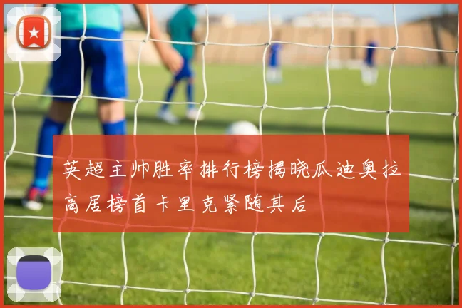 英超主帅胜率排行榜揭晓瓜迪奥拉高居榜首卡里克紧随其后